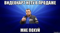 видеокарт нету в продаже мне похуй