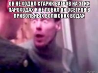 он не ходил старик багров на этих пароходах и не ловил он осетров в привольных волжских водах 