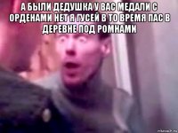 а были дедушка у вас медали с орденами нет я гусей в то время пас в деревне под ромнами 