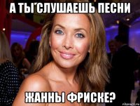 а ты слушаешь песни жанны фриске?