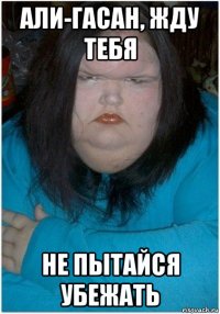 али-гасан, жду тебя не пытайся убежать