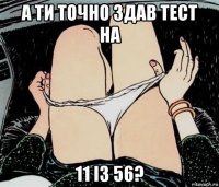 а ти точно здав тест на 11 із 56?