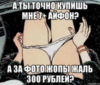 а ты точно купишь мне 7+ айфон? а за фото жопы жаль 300 рублей?