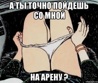 а ты точно пойдешь со мной на арену ?