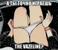 а ты точно играешь the vazeline?