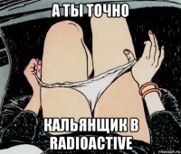 а ты точно кальянщик в radioactive