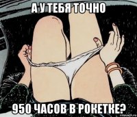 а у тебя точно 950 часов в рокетке?