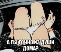  а ты точно из души дома?