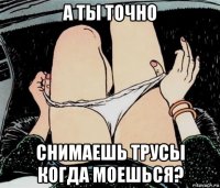 а ты точно снимаешь трусы когда моешься?