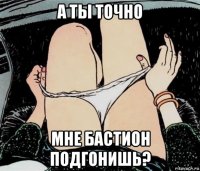 а ты точно мне бастион подгонишь?