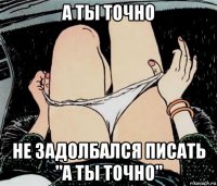 а ты точно не задолбался писать "а ты точно"