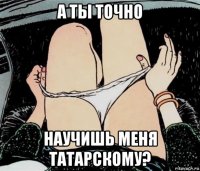 а ты точно научишь меня татарскому?