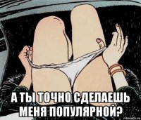  а ты точно сделаешь меня популярной?