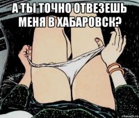 а ты точно отвезешь меня в хабаровск? 