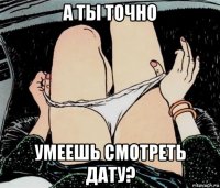 а ты точно умеешь смотреть дату?