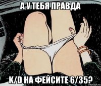 а у тебя правда k/d на фейсите 6/35?