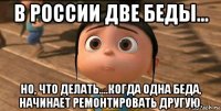 в россии две беды... но, что делать....когда одна беда, начинает ремонтировать другую.