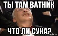 ты там ватник что ли сука?