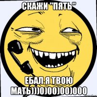 скажи "пять" ебал я твою мать)))0)00)00)000
