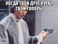 когда твой друг курал твои топоры 