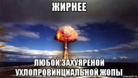 жирнее любой захуяреной ухлопровинциальной жопы