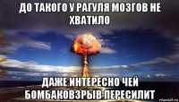 до такого у рагуля мозгов не хватило даже интересно чей бомбаковзрыв пересилит