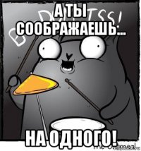 а ты соображаешь... на одного!
