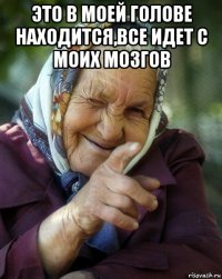 это в моей голове находится,все идет с моих мозгов 