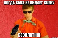 когда ваня не кидает сцену бесплатно!