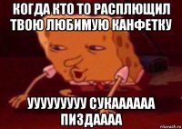 когда кто то расплющил твою любимую канфетку ууууууууу сукаааааа пиздаааа