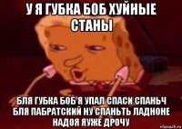 у я губка боб хуйные станы бля губка боб я упал спаси спаньч бля пабратский ну спаньть ладноне надоя яуже дрочу