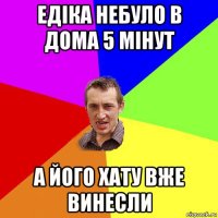 едіка небуло в дома 5 мінут а його хату вже винесли