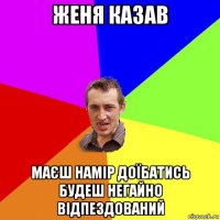 женя казав маєш намір доїбатись будеш негайно відпездований