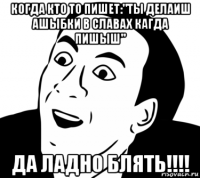 когда кто то пишет:"ты делаиш ашыбки в славах кагда пишыш" да ладно блять!!!!