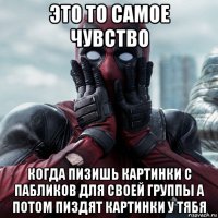 это то самое чувство когда пизишь картинки с пабликов для своей группы а потом пиздят картинки у тябя