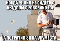 когда решил не сидеть с быдлом с force and lol а потратил 3к на vip места
