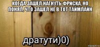 когда зашел нагнуть фриска, но понял, что зашел не в тот таймлайн 