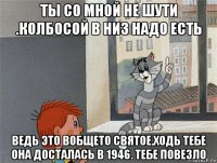 ты со мной не шути .колбосой в низ надо есть ведь это вобщето святое.ходь тебе она досталась в 1946. тебе повезло