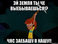 эй земля ты че выебываешься!? чяс заебашу в кашу!!