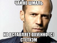 чай не шмаль но вставляет охуенно (с) стетхэм