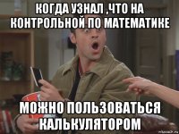 когда узнал ,что на контрольной по математике можно пользоваться калькулятором