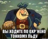  вы ходите по охр*нено тонкому льду