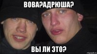 вова?адрюша? вы ли это?