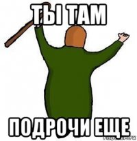 ты там подрочи еще