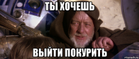 ты хочешь выйти покурить