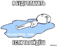 я буду плакать если ты уйдёш