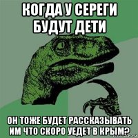 когда у сереги будут дети он тоже будет рассказывать им что скоро уедет в крым?