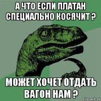 а что если платан специально косячит ? может хочет отдать вагон нам ?