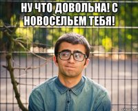 ну что довольна! с новосельем тебя! 