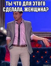 ты что для этого сделала, женщина? 